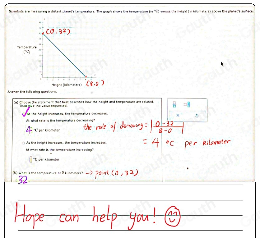 Scientists are measuring a distant planet's temperature. The graph shows the temperature (n°C) versus the height (in kilometers) above the planet's surface. 
Answer the follawing questions. 
(a) Choose the statement that best descibes how the height and temperature are related. 
Then give the value requested. 
As the height increases, the temperature decreases. 
At what rate is the temperature decreasing?
^circ C per kilometer
As the height increases, the temperature increases. 
At what rate is the temperature increasing?
^circ C per kilometer
(b) What is the temperature at 0 kilometers?