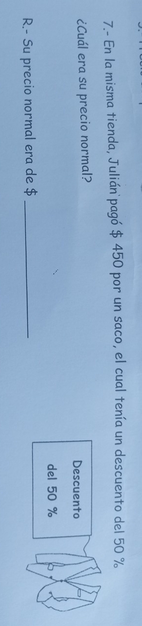 7.- En la misma tienda, Julián pagó $ 450 por un saco, el cual tenía un descuento del 50 %
¿Cuál era su precio normal? 
Descuento 
del 50 %
R.- Su precio normal era de $ _