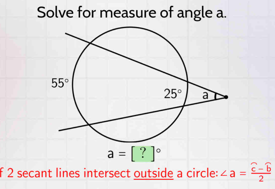 Solve for measure of angle a.
a=[?]^circ 
f 2 secant lines intersect outside a circle: ∠ a=frac widehat c-widehat b2