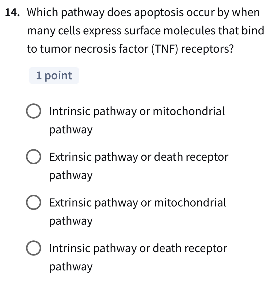 Which pathway does apoptosis occur by when
many cells express surface molecules that bind
to tumor necrosis factor (TNF) receptors?
1 point
Intrinsic pathway or mitochondrial
pathway
Extrinsic pathway or death receptor
pathway
Extrinsic pathway or mitochondrial
pathway
Intrinsic pathway or death receptor
pathway