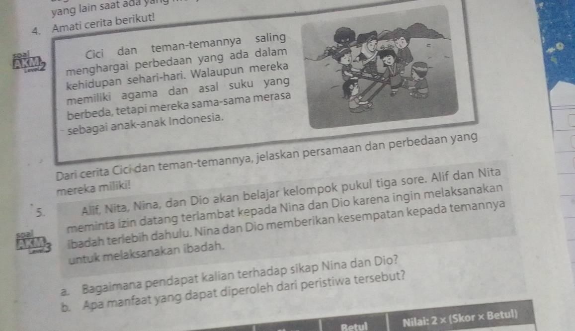 yang lain saat ada yang 
4. Amati cerita berikut! 
soa 
Cici dan teman-temannya saling 
AKM menghargai perbedaan yang ada dalam 
kehidupan sehari-hari. Walaupun mereka 
memiliki agama dan asal suku yang 
berbeda, tetapi mereka sama-sama merasa 
sebagai anak-anak Indonesia. 
Dari cerita Cici dan teman-temannya, jelaskan persamaan dan perbedaan 
mereka miliki! 
5. Alif, Nita, Nina, dan Dio akan belajar kelompok pukul tiga sore. Alif dan Nita 
soal meminta izin datang terlambat kepada Nina dan Dio karena ingin melaksanakan 
3 ibadah terlebih dahulu. Nina dan Dio memberikan kesempatan kepada temannya 
untuk melaksanakan ibadah. 
a. Bagaimana pendapat kalian terhadap sikap Nina dan Dio? 
b. Apa manfaat yang dapat diperoleh dari peristiwa tersebut? 
Betul Nilai: 2 × (Skor × Betul)