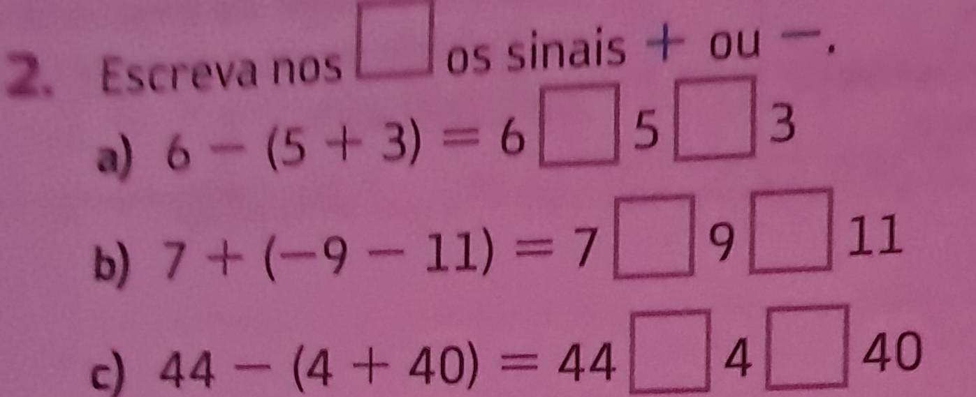 square 
2. Escreva nos os sinais + ou . 
a) 6-(5+3)=6 □ 5 □ 3
b) 7+(-9-11)=7□ 9□ 11
c) 44-(4+40)=44 □ 4□ 40