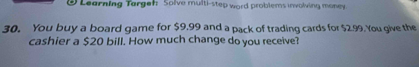 Learning Targer: Solve multi-step word problems involving money. 
30. You buy a board game for $9,99 and a pack of trading cards for $2.99. You give the 
cashier a $20 bill. How much change do you receive?