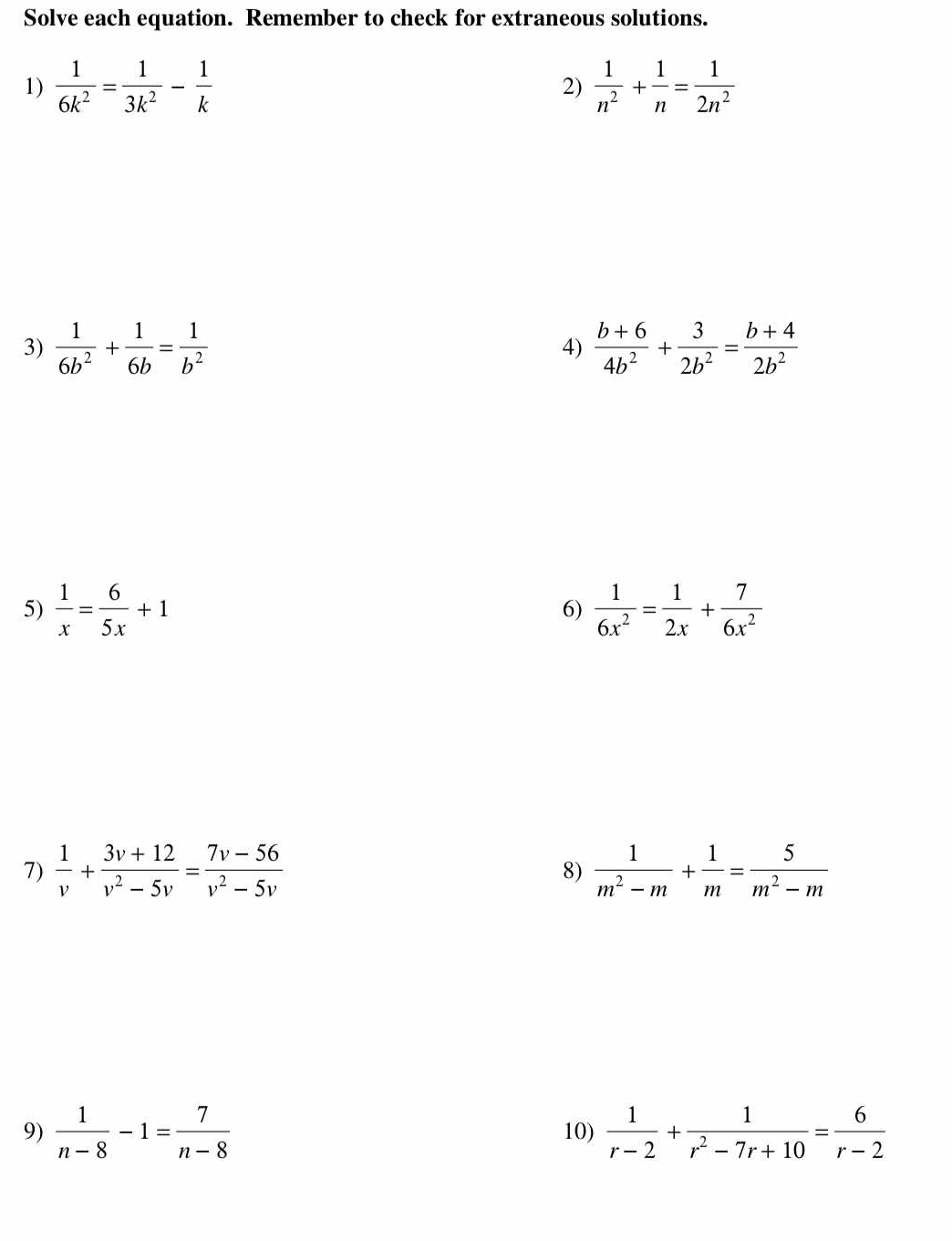 Solve each equation. Remember to check for extraneous solutions. 
1)  1/6k^2 = 1/3k^2 - 1/k   1/n^2 + 1/n = 1/2n^2 
2) 
3)  1/6b^2 + 1/6b = 1/b^2   (b+6)/4b^2 + 3/2b^2 = (b+4)/2b^2 
4) 
5)  1/x = 6/5x +1  1/6x^2 = 1/2x + 7/6x^2 
6) 
7)  1/v + (3v+12)/v^2-5v = (7v-56)/v^2-5v   1/m^2-m + 1/m = 5/m^2-m 
8) 
9)  1/n-8 -1= 7/n-8  10)  1/r-2 + 1/r^2-7r+10 = 6/r-2 