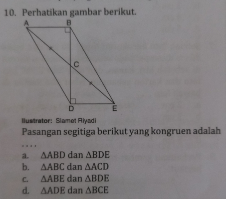 Perhatikan gambar berikut.
Ilustrator: Slamet Riyadi
Pasangan segitiga berikut yang kongruen adalah
a. △ ABD dan △ BDE
b. △ ABC dan △ ACD
C. △ ABE dan △ BDE
d. △ ADE dan △ BCE