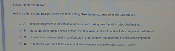 Select the correct answer.
Authors often include multiple themes in their writing. Two themes expressed in this passage are
A. time management is important to success, and making new friends is often challenging.
B. departing from family helps a person see their value, and adulthood includes outgrowing old friends.
C. a person must leave what is comfortable in order to grow, and believing in one's self is important.
D. a mother's love has infinite value, and self-reliance is a valuable step toward maturity