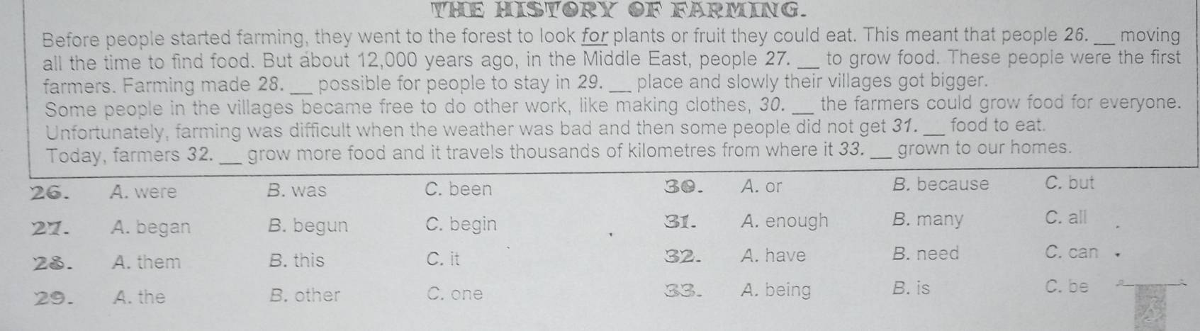 YHE HISYORY OF FARMING.
Before people started farming, they went to the forest to look for plants or fruit they could eat. This meant that people 26. _moving
all the time to find food. But about 12,000 years ago, in the Middle East, people 27. _to grow food. These people were the first
farmers. Farming made 28._ possible for people to stay in 29. _place and slowly their villages got bigger.
Some people in the villages became free to do other work, like making clothes, 30. _the farmers could grow food for everyone.
Unfortunately, farming was difficult when the weather was bad and then some people did not get 31. _food to eat.
Today, farmers 32. _grow more food and it travels thousands of kilometres from where it 33. _grown to our homes.
26. A. were B. was C. been 30. A. or B. because C. but
27. A. began B. begun C. begin 31. A. enough B. many
C. all
23. A. them B. this C. it 32. A. have B. need C. can
29. A. the B. other C. one 33. A. being B. is C. be