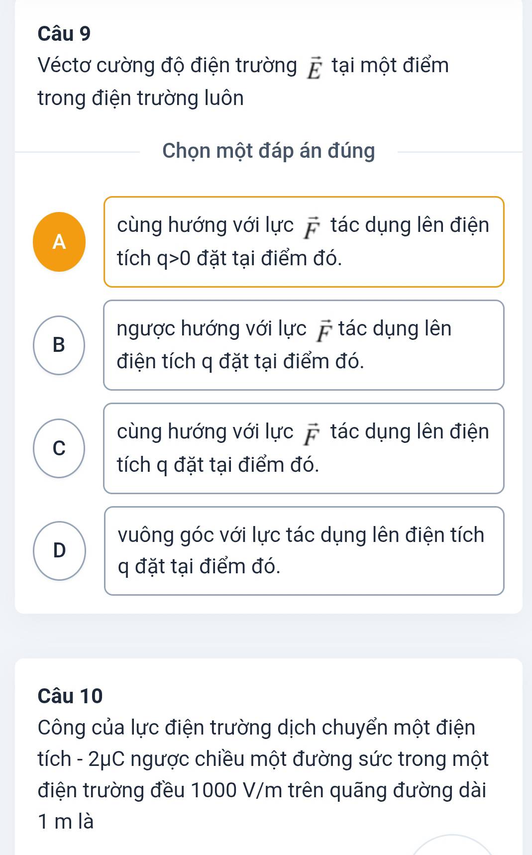 Véctơ cường độ điện trường vector E tại một điểm
trong điện trường luôn
Chọn một đáp án đúng
A
cùng hướng với lực vector F tác dụng lên điện
tích q>0 đặt tại điểm đó.
ngược hướng với lực vector F tác dụng lên
B
điện tích q đặt tại điểm đó.
C
cùng hướng với lực vector F tác dụng lên điện
tích q đặt tại điểm đó.
vuông góc với lực tác dụng lên điện tích
D
q đặt tại điểm đó.
Câu 10
Công của lực điện trường dịch chuyển một điện
tích - 2μC ngược chiều một đường sức trong một
điện trường đều 1000 V/m trên quãng đường dài
1 m là