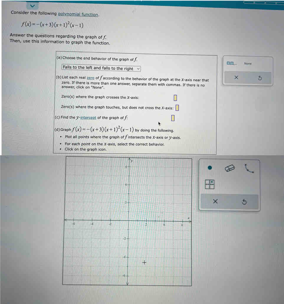 Consider the following polynomial function.
f(x)=-(x+3)(x+1)^2(x-1)
Answer the questions regarding the graph of f. 
Then, use this information to graph the function. 
(a)Choose the end behavior of the graph of f
□□ None 
Falls to the left and falls to the right 
(b)List each real zero of according to the behavior of the graph at the X-axis near that × 5 
zero. If there is more than one answer, separate them with commas. If there is no 
answer, click on "None". 
Zero(s) where the graph crosses the X-axis: 
Zero(s) where the graph touches, but does not cross the X-axis: 
(c) Find the V -intercept of the graph of f : 
(d) Graph f(x)=-(x+3)(x+1)^2(x-1) by doing the following. 
Plot all points where the graph of fintersects the X-axis or y-axis. 
For each point on the X-axis, select the correct behavior. 
Click on the graph icon. 
×