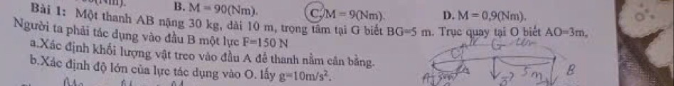 B. M=90(Nm). C M=9(Nm). D. M=0, 9(Nm). 
Bài 1: Một thanh AB nặng 30 kg, dài 10 m, trọng tâm tại G biết BG=5m. Trục quay tại O biết AO=3m, 
Người ta phải tác dụng vào đầu B một lực F=150N
a.Xác định khối lượng vật treo vào đầu A để thanh nằm cân bằng.
b.Xác định độ lớn của lực tác dụng vào O. lấy g=10m/s^2.