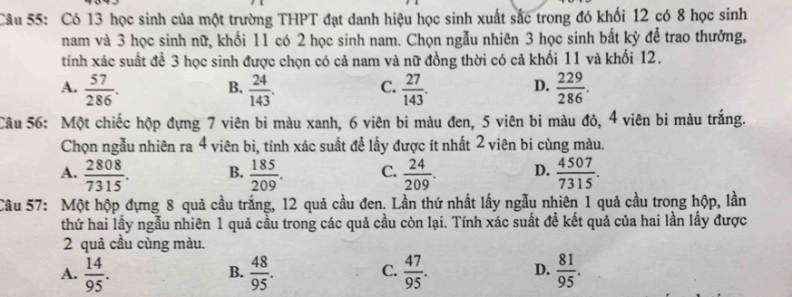 Có 13 học sinh của một trường THPT đạt danh hiệu học sinh xuất sắc trong đó khối 12 có 8 học sinh
nam và 3 học sinh nữ, khối 11 có 2 học sinh nam. Chọn ngẫu nhiên 3 học sinh bất kỳ để trao thưởng,
tính xác suất để 3 học sinh được chọn có cả nam và nữ đồng thời có cả khối 11 và khối 12.
A.  57/286 .  24/143 .  27/143 .  229/286 . 
B.
C.
D.
Câu 56: Một chiếc hộp đựng 7 viên bì màu xanh, 6 viên bi màu đen, 5 viên bi màu đỏ, 4 viên bi màu trắng.
Chọn ngẫu nhiên ra 4 viên bi, tính xác suất để lấy được ít nhất 2 viên bi cùng màu.
A.  2808/7315 .  185/209 .  24/209 .  4507/7315 . 
B.
C.
D.
Câu 57: Một hộp đựng 8 quả cầu trắng, 12 quả cầu đen. Lần thứ nhất lấy ngẫu nhiên 1 quả cầu trong hộp, lần
thứ hai lấy ngẫu nhiên 1 quả cầu trong các quả cầu còn lại. Tính xác suất để kết quả của hai lần lấy được
2 quả cầu cùng màu.
A.  14/95 .  48/95 . C.  47/95 . D.  81/95 . 
B.