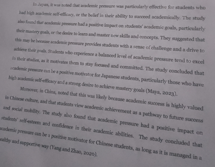 In Japan, it was noted that academic pressure was particularly effective for students who 
had high academic self-efficacy, or the belief in their ability to succeed academically. The study 
also found that academic pressure had a positive impact on students' academic goals, particularly 
their mastery goals, or the desire to learn and master new skills and concepts. They suggested that 
this may be because academic pressure provides students with a sense of challenge and a drive to 
achieve their goals. Students who experience a balanced level of academic pressure tend to excel 
in their studies, as it motivates them to stay focused and committed. The study concluded that 
academic pressure can be a positive motivator for Japanese students, particularly those who have 
high academic self-efficacy and a strong desire to achieve mastery goals (Maya, 2023). 
Moreover, in China, noted that this was likely because academic success is highly valued 
in Chinese culture, and that students view academic achievement as a pathway to future success 
and social mobility. The study also found that academic pressure had a positive impact on 
students' self-esteem and confidence in their academic abilities. The study concluded that 
academic pressure can be a positive motivator for Chinese students, as long as it is managed in a 
ealthy and supportive way (Yang and Zhao, 2020).