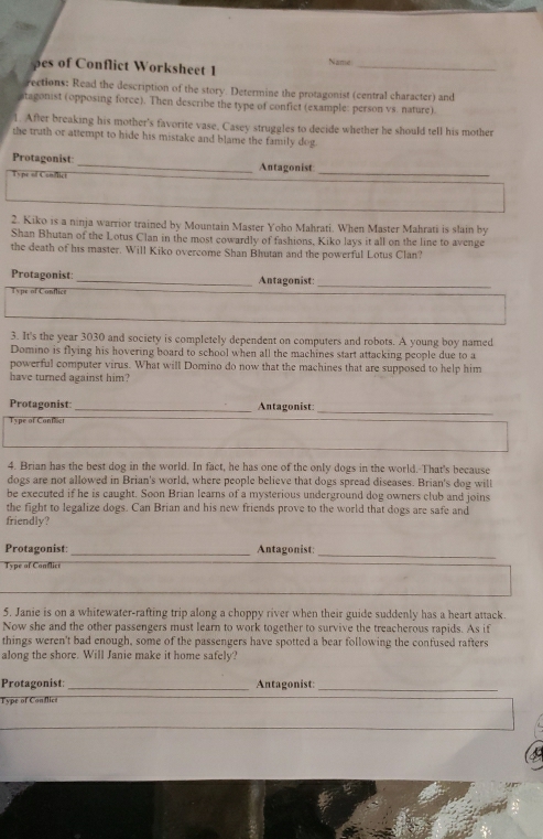 pes of Conflict Worksheet 1 Name_ 
rections: Read the description of the story. Determine the protagonist (central character) and 
atagonist (opposing force). Then describe the type of confict (example: person vs. nature). 
1. After breaking his mother's favorite vase, Casey struggles to decide whether he should tell his mother 
the truth or attempt to hide his mistake and blame the family dog. 
Protagonist: _Antagonist 
Type of Conflict 
_ 
2. Kiko is a ninja warrior trained by Mountain Master Yoho Mahrati. When Master Mahrati is slain by 
Shan Bhutan of the Lotus Clan in the most cowardly of fashions, Kiko lays it all on the line to avenge 
the death of his master. Will Kiko overcome Shan Bhutan and the powerful Lotus Clan? 
Protagonist:_ Antagonist: 
Type of Conflict 
_ 
3. It's the year 3030 and society is completely dependent on computers and robots. A young boy named 
Domino is flying his hovering board to school when all the machines start attacking people due to a 
powerful computer virus. What will Domino do now that the machines that are supposed to help him 
have turned against him? 
Protagonist:_ Antagonist: 
_ 
Type of Confilict 
4. Brian has the best dog in the world. In fact, he has one of the only dogs in the world.-That's because 
dogs are not allowed in Brian's world, where people believe that dogs spread diseases. Brian's dog will 
be executed if he is caught. Soon Brian learns of a mysterious underground dog owners club and joins 
the fight to legalize dogs. Can Brian and his new friends prove to the world that dogs are safe and 
friendly? 
Protagonist:_ Antagonist:_ 
Type of Conflict 
5. Janie is on a whitewater-rafting trip along a choppy river when their guide suddenly has a heart attack. 
Now she and the other passengers must learn to work together to survive the treacherous rapids. As if 
things weren't bad enough, some of the passengers have spotted a bear following the confused rafters 
along the shore. Will Janie make it home safely? 
Protagonist: _Antagonist:_ 
Type of Conflict