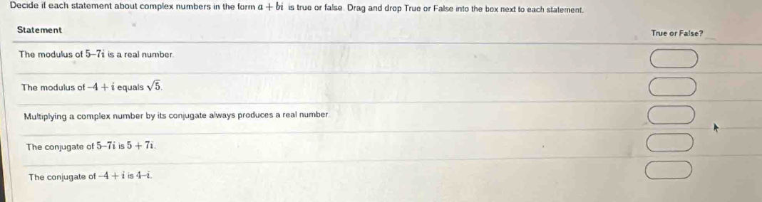 Decide if each statement about complex numbers in the form a+bi is true or false Drag and drop True or False into the box next to each statement. 
_ 
Statement True or False? 
_ 
The modulus of 5-7i is a real number 
_ 
__ 
_ 
The modulus of -4+i equals sqrt(5). 
_ 
_ 
Multiplying a complex number by its conjugate always produces a real number 
_ 
_ 
_ 
The conjugate of 5-7iis 5+7i. 
__ 
The conjugate of -4+iis4-i.