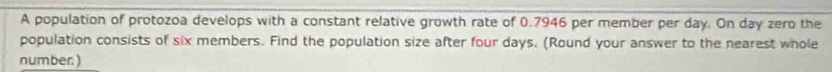 A population of protozoa develops with a constant relative growth rate of 0.7946 per member per day. On day zero the 
population consists of six members. Find the population size after four days. (Round your answer to the nearest whole 
number.)