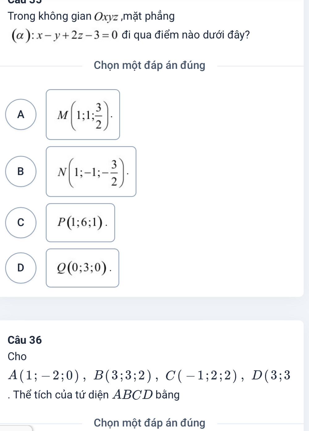 Trong không gian Oxyz ,mặt phẳng
(α ): x-y+2z-3=0 đi qua điểm nào dưới đây?
Chọn một đáp án đúng
A M(1;1; 3/2 ).
B N(1;-1;- 3/2 ).
C P(1;6;1).
D Q(0;3;0). 
Câu 36
Cho
A(1;-2;0), B(3;3;2), C(-1;2;2), D(3;3. Thể tích của tứ diện ABCD bằng
Chọn một đáp án đúng