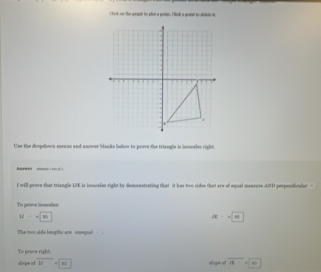 Click on the graph to plot a poit. Click a point to defets it. 
Use the dropdown menus and answer blanks below to prove the triangle is isosceles right. 
Answer anampt s out of à 
I will prove that triangle LJK is isosceles right by demonstrating that it has two sides that are of equal measure AND perpendicular - . 
To prove isosceles:
IJ-=|90
JK-=90
The two side lengths are unequal . 
To prove right: 
slope of overline IJ=90 slope of overline JK=90