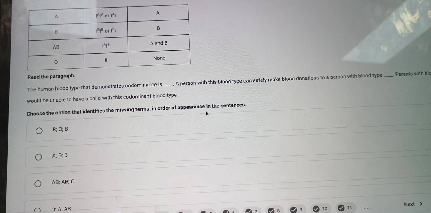 Read the paragrap
The human blood type that demonstrates codominance is _A person with this blood type can safely make blood donations to a person with blood type_ Parents with blo
would be unable to have a child with this codominant blood type.
Choose the option that identifies the missing terms, in order of appearance in the sentences.
B; O; B
A; B; B
AB; AB; O
O· A· AR
9 10 11 Next >