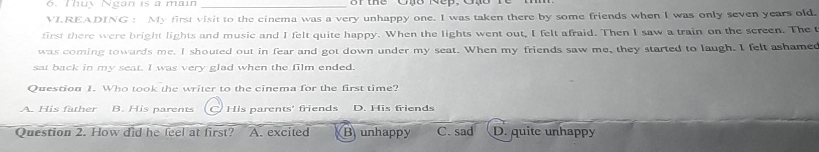 Thuy Ngan is a main_
VI.READING : My first visit to the cinema was a very unhappy one. I was taken there by some friends when I was only seven years old.
first there were bright lights and music and I felt quite happy. When the lights went out, I felt afraid. Then I saw a train on the screen. The t
was coming towards me. I shouted out in fear and got down under my seat. When my friends saw me, they started to laugh. I felt ashamed
sat back in my seat. I was very glad when the film ended.
Question 1. Who took the writer to the cinema for the first time?
A. His father B. His parents His parents' friends D. His friends
Question 2. How did he feel at first? A. excited Brunhappy C. sad D. quite unhappy