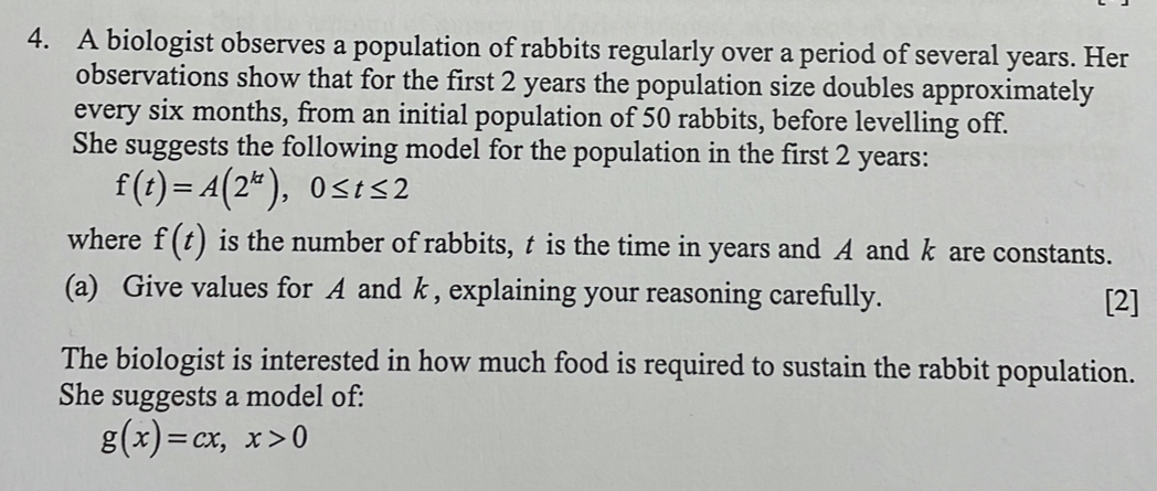 A biologist observes a population of rabbits regularly over a period of several years. Her
observations show that for the first 2 years the population size doubles approximately
every six months, from an initial population of 50 rabbits, before levelling off.
She suggests the following model for the population in the first 2 years :
f(t)=A(2^(kt)), 0≤ t≤ 2
where f(t) is the number of rabbits, t is the time in years and A and k are constants.
(a) Give values for A and k , explaining your reasoning carefully. [2]
The biologist is interested in how much food is required to sustain the rabbit population.
She suggests a model of:
g(x)=cx, x>0