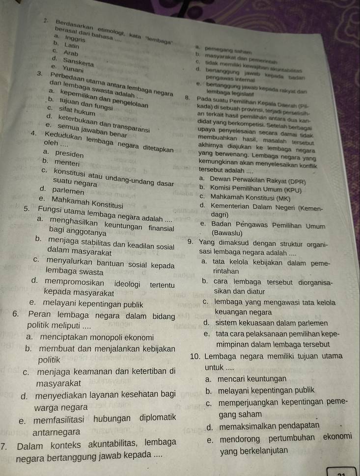 Berdasarkan etimologł, kata ''lembaga'
berasal dari bahasa ....
a. Inggris
b. Latin
a. pemegang saham
c. Arab
b, masyarakat dan pemernsa
d. Sanskerta
c. tidak memiliki kewajiban akuntablitas
e Yunani
d. bertanggung jawab kepada badan
pengawas internal
3. Perbedaan utama antara lembaga negara
e. bertanggung jawab kepada rakyat dan
lembaga legislatil
dan lembaga swasta adalah ... 8. Pada suatu Pemilihán Kepala Daerah (Pil
a. kepemilikan dan pengelolaan kada) di sebuah provinsi, terjadi perselisih
b. tujuan dan fungsi
c. sifat hukum
an terkait hasil pemilihan antara dua kan-
didat yang berkompetisi. Setelah berbagai
d. keterbukaan dan transparansi upaya penyelesaian secara damai sdak
e. semua jawaban benar
membuahkan hasil， masalah tersebut
4. Kedudukan lembaga negara ditetapkan
oleh ....
akhirnya diajukan ke lembaga negara
yang berwenang. Lembaga negara yang
a. presiden .
b. menteri
kemungkinan akan menyelesaikan konflik
tersebut adalah
c. konstitusi atau undang-undang dasar
a. Dewan Perwakilan Rakyat (DPR)
suatu negara
b. Komisi Pemilihan Umum (KPU)
d. parlemen
c. Mahkamah Konstitusi (MK)
e. Mahkamah Konstitusi
d. Kementerian Dalam Negeri (Kemen-
dagri)
5. Fungsi utama lembaga negara adalah ....
a. menghasilkan keuntungan finansial
e. Badan Pengawas Pemilihan Umum
bagi anggotanya (Bawaslu)
b. menjaga stabilitas dan keadilan sosial 9. Yang dimaksud dengan struktur organi-
dalam masyarakat sasi lembaga negara adalah ....
c. menyalurkan bantuan sosial kepada a. tata kelola kebijakan dalam peme-
lembaga swasta
rintahan
d. mempromosikan ideologi tertentu b. cara lembaga tersebut diorganisa-
kepada masyarakat sikan dan diatur
e. melayani kepentingan publik c. lembaga yang mengawasi tata kelola
keuangan negara
6. Peran lembaga negara dalam bidang d. sistem kekuasaan dalam parlemen
politik meliputi ....
a. menciptakan monopoli ekonomi e. tata cara pelaksanaan pemilihan kepe-
b. membuat dan menjalankan kebijakan mimpinan dalam lembaga tersebut
politik 10. Lembaga negara memiliki tujuan utama
c. menjaga keamanan dan ketertiban di untuk ....
masyarakat a. mencari keuntungan
d. menyediakan layanan kesehatan bagi b. melayani kepentingan publik
warga negara c. memperjuangkan kepentingan peme-
e. memfasilitasi hubungan diplomatik gang saham
antarnegara d. memaksimalkan pendapatan
7. Dalam konteks akuntabilitas, lembaga e. mendorong pertumbuhan ekonomi
negara bertanggung jawab kepada .... yang berkelanjutan