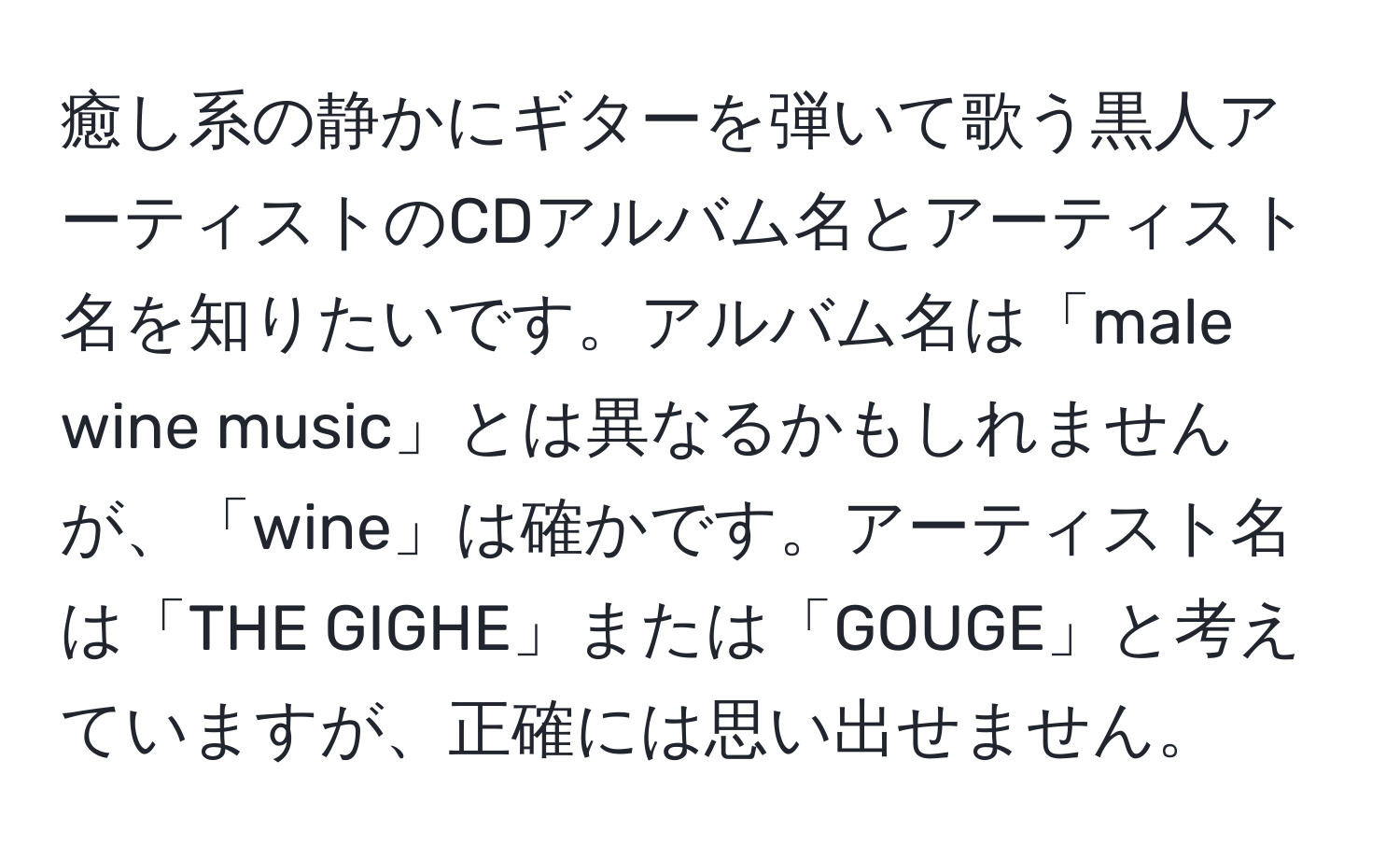 癒し系の静かにギターを弾いて歌う黒人アーティストのCDアルバム名とアーティスト名を知りたいです。アルバム名は「male wine music」とは異なるかもしれませんが、「wine」は確かです。アーティスト名は「THE GIGHE」または「GOUGE」と考えていますが、正確には思い出せません。