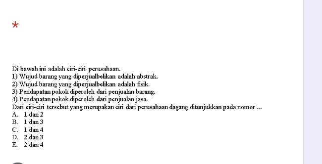 Di bawah ini adalah ciri-ciri perusahaan.
1) Wujud barang yang diperjualbelikan adalah abstrak.
2) Wujud barang yang diperjualbelikan adalah fisik.
3) Pendapatanpokok diperoleh dari penjualan barang.
4) Pendapatan pokok diperoleh dari penjualan jasa.
Dari ciri-ciri tersebut yang merupakan ciri dari perusahaan dagang ditunjukkan pada nomor ...
A. 1 dan 2
B. 1 dan 3
C. 1 dan 4
D. 2 dan 3
E. 2 dan 4