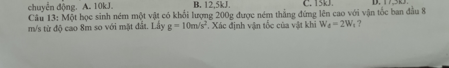 chuyển động. A. 10kJ.
B. 12,5kJ. C. 15kJ. D. 17,5k3.
Câu 13: Một học sinh ném một vật có khối lượng 200g được ném thẳng đứng lên cao với vận tốc ban đầu 8
m/s từ độ cao 8m so với mặt đất. Lấy g=10m/s^2. Xác định vận tốc của vật khi W_d=2W_t ?