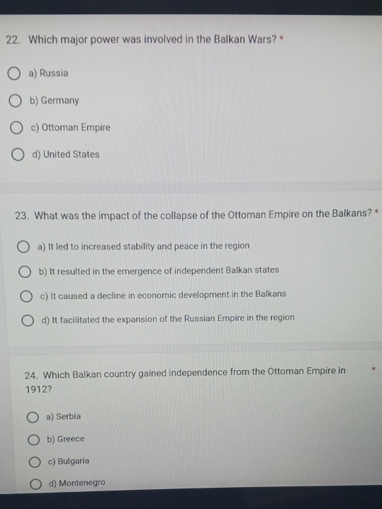 Which major power was involved in the Balkan Wars? *
a) Russia
b) Germany
c) Ottoman Empire
d) United States
23. What was the impact of the collapse of the Ottoman Empire on the Balkans? *
a) It led to increased stability and peace in the region
b) It resulted in the emergence of independent Balkan states
c) It caused a decline in economic development in the Balkans
d) It facilitated the expansion of the Russian Empire in the region
24. Which Balkan country gained independence from the Ottoman Empire in
1912?
a) Serbia
b) Greece
c) Bulgaria
d) Montenegro