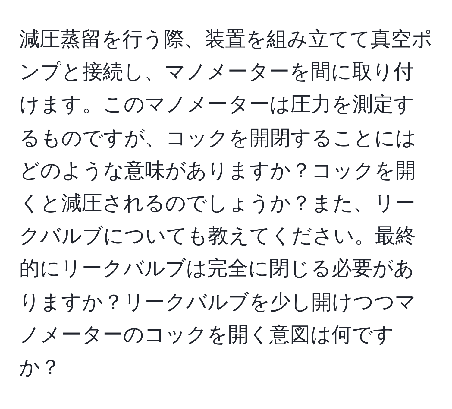 減圧蒸留を行う際、装置を組み立てて真空ポンプと接続し、マノメーターを間に取り付けます。このマノメーターは圧力を測定するものですが、コックを開閉することにはどのような意味がありますか？コックを開くと減圧されるのでしょうか？また、リークバルブについても教えてください。最終的にリークバルブは完全に閉じる必要がありますか？リークバルブを少し開けつつマノメーターのコックを開く意図は何ですか？