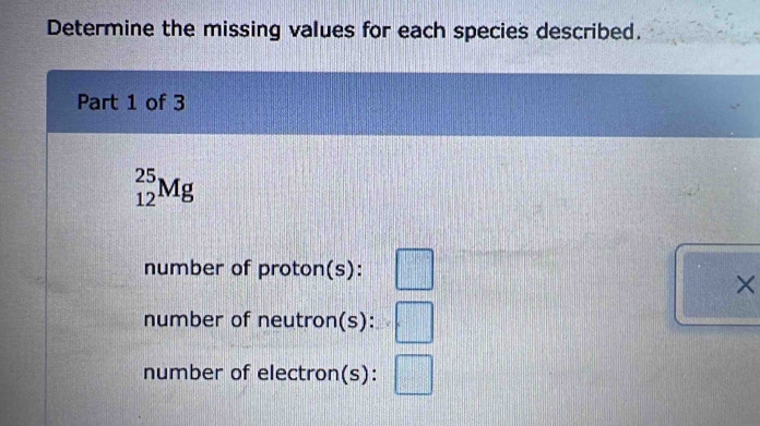 Determine the missing values for each species described. 
Part 1 of 3
_(12)^(25)Mg
number of proton(s): 
× 
number of neutron(s): 
number of electron(s): □°