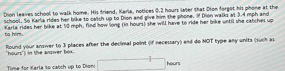 Dion leaves school to walk home. His friend, Karla, notices 0.2 hours later that Dion forgot his phone at the 
school. So Karla rides her bike to catch up to Dion and give him the phone. If Dion walks at 3.4 mph and 
Karla rides her bike at 10 mph, find how long (in hours) she will have to ride her bike until she catches up 
to him. 
Round your answer to 3 places after the decimal point (if necessary) and do NOT type any units (such as 
"hours") in the answer box. 
Time for Karla to catch up to Dion: □ ho urs