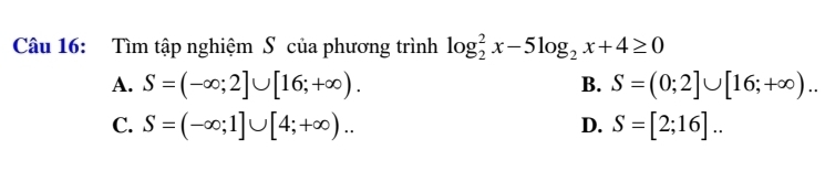 Tìm tập nghiệm S của phương trình log _2^(2x-5log _2)x+4≥ 0
A. S=(-∈fty ;2]∪ [16;+∈fty ). B. S=(0;2]∪ [16;+∈fty )..
C. S=(-∈fty ;1]∪ [4;+∈fty ).. D. S=[2;16]..