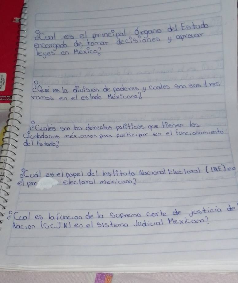 QCcol es el prineipal Organo del Estada 
encargaob de tomar decisiones y aprovar 
leyes en Mexico? 
O 
dacees la division depoderes y cuales san sue tres 
ramas en el estado Mexicano? 
Ccales som bos derechos politicos gue tienen los 
cludadanos mexi canos para participar en el funcionamiento 
del ts todo? 
Cual esel papel del institoto Nacional Electoral (INE)eo 
el pro electoral mexicano? 
Coal es lafuncion de la Suprema corte de justicia de 
Nac,on (SCJN) enel sistema Judicial Mexicano?