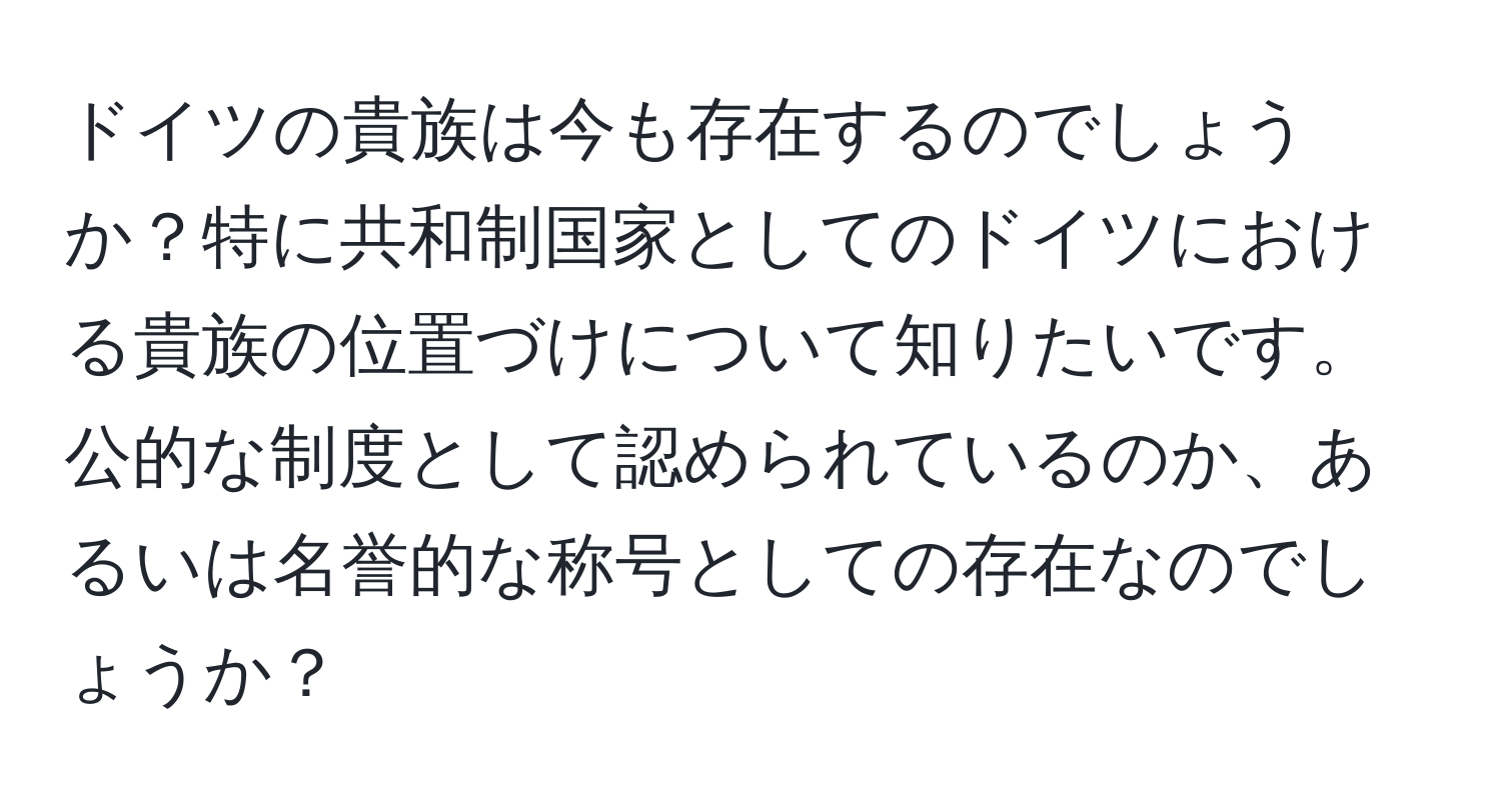 ドイツの貴族は今も存在するのでしょうか？特に共和制国家としてのドイツにおける貴族の位置づけについて知りたいです。公的な制度として認められているのか、あるいは名誉的な称号としての存在なのでしょうか？