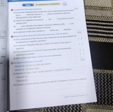 140°C
int Test on classification of Substances 
Complete the following statements : 
(1) One of the mixtures whose components can be distinguished by the naked whose components cannot be 
, while the mixture of_ 
eye is distinguished by the naked eye. 
(2) Vitamin (D) regulates the levels of_ and in the blood to prevent 
osteoporosis. 
(2) _is an example of an organic compound molecule, while _is an 
example of a polyatomic element molecule. 
(4) A molecule of nitric acid consists of afoms and elements. η Mahe 
* Mark (√) or (K) for each of the following statements, with correction: 
(1) The components of the mercury oxide compound can be decomposed into 
its elements by magnetic separation. 1 
(2) A molecule of Egyptian blue dye consists of 24 atoms of two types of 
( ) 
elements 
() The components of a mixture of sand and water can be physically ( ) 
while separated by Sitration. 
(4) Both carbon and carbon dicxide are pure substances. 
I ar 
ian # You have two samples (A) and (B) 
+Sample (4) : Contains a table sait solution 
* Sample (B) : Contains water. 
《 identify the type of each sample (element / compound / mixture). 
• Sample (A) : 
_ 
_ 
• Sample (B) 
_ 
(2 Compare between the two samples (A) and (B) ''In terms of : Separation msthods'' 
_Lassan 3. Hater and t trption