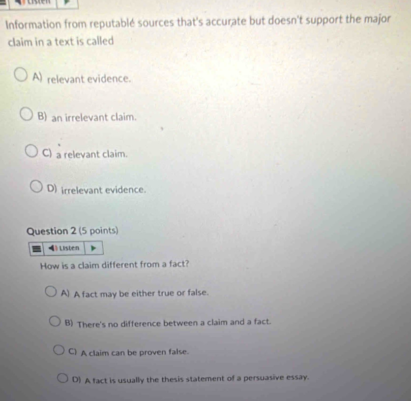 Information from reputablé sources that's accurate but doesn't support the major
claim in a text is called
A) relevant evidence.
B) an irrelevant claim.
C) a relevant claim.
D) irrelevant evidence.
Question 2 (5 points)
Listen
How is a claim different from a fact?
A) A fact may be either true or false.
B) There's no difference between a claim and a fact.
C) A claim can be proven false.
D) A fact is usually the thesis statement of a persuasive essay.