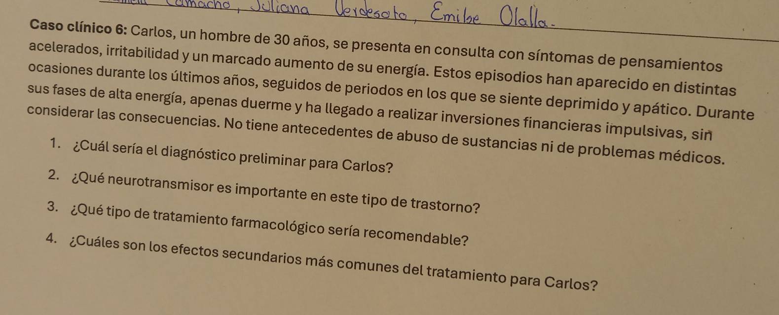 Caso clínico 6: Carlos, un hombre de 30 años, se presenta en consulta con síntomas de pensamientos 
acelerados, irritabilidad y un marcado aumento de su energía. Estos episodios han aparecido en distintas 
ocasiones durante los últimos años, seguidos de periodos en los que se siente deprimido y apático. Durante 
sus fases de alta energía, apenas duerme y ha llegado a realizar inversiones financieras impulsivas, sin 
considerar las consecuencias. No tiene antecedentes de abuso de sustancias ni de problemas médicos. 
1. Cuál sería el diagnóstico preliminar para Carlos? 
2. ¿Qué neurotransmisor es importante en este tipo de trastorno? 
3. ¿Qué tipo de tratamiento farmacológico sería recomendable? 
4. ¿Cuáles son los efectos secundarios más comunes del tratamiento para Carlos?