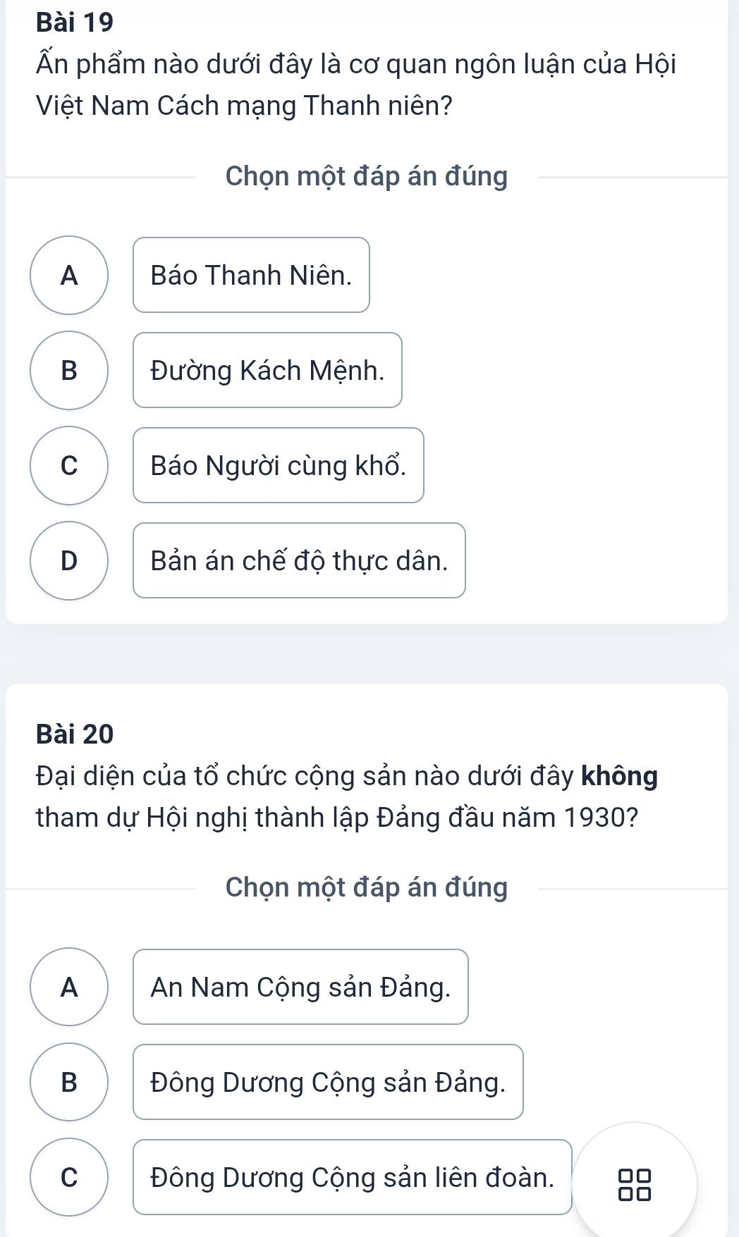 Ấn phẩm nào dưới đây là cơ quan ngôn luận của Hội
Việt Nam Cách mạng Thanh niên?
Chọn một đáp án đúng
A Báo Thanh Niên.
B Đường Kách Mệnh.
C Báo Người cùng khổ.
D Bản án chế độ thực dân.
Bài 20
Đại diện của tổ chức cộng sản nào dưới đây không
tham dự Hội nghị thành lập Đảng đầu năm 1930?
Chọn một đáp án đúng
A An Nam Cộng sản Đảng.
B Đông Dương Cộng sản Đảng.
C Đông Dương Cộng sản liên đoàn.