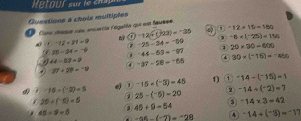 MBtOur sur le chap 
Questions à choix multiples 
Dans chaque cès, encercie l'égalité qui est fausse. 
② -6* (-25)=150
a) . -12+21=9 b ① -12+(-23)=-35 c)
-12* 15=180
2 -25-34=-59
25-34=-9
20* 30=600
-44-53=-97
9 44-63=9
4 30* (-15)=-450
④ -37-28=-56=
37+28=-9
d ① -15+(-3)=5 ej -15* (-3)=45 f) ① -14-(^-15)=1
25/ (^-5)=5
② 25-(^-5)=20
2 -14/ (^-2)=7
3 -14* 3=42
a 45/ 9=6
③ 45+9=54
a -35-(-7)=-28
A -14+(^-3)=-17