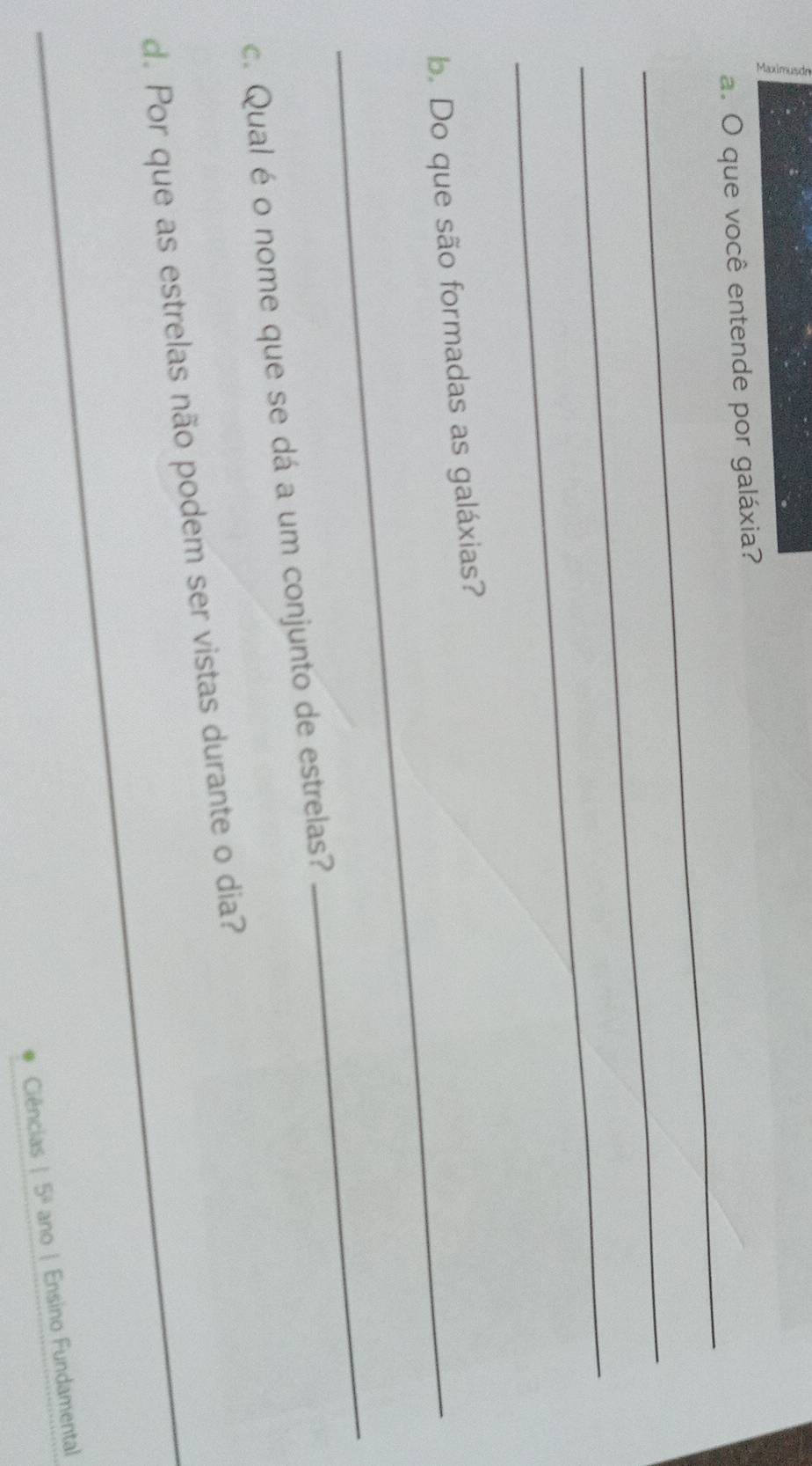 ξ 
_ 
a. O que você entende por galáxia? 
_ 
_ 
_b. Do que são formadas as galáxias? 
c. Qual é o nome que se dá a um conjunto de estrelas? 
_ 
_ 
d. Por que as estrelas não podem ser vistas durante o dia? 
Ciências 15^4 ano | Ensino Fundamental