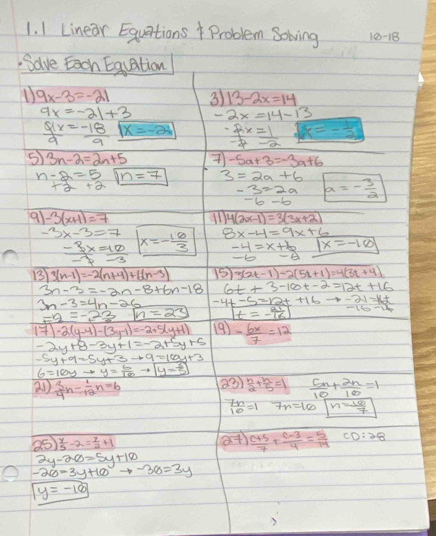 Linear Equations Problem Sowving 10-18
Solve Each Equation
D 9x-3=-21
3) 13-2x=14
9x=-21+3
-2x=14-13
 9x/9 = (-18)/9  x=-2  (-2x)/-2 = 1/-2  x=- 1/2 
5 3n-2=2n+5
 -5a+3=-3a+6
n-2=5 n=7 3=2a+6 a=- 3/2 
+2+2
-3=2a
-6-6
91 -3(x+1)=7 4(2x-1)=3(3x+2)
-3x-3=7 x=- 10/3  8x-4=9x+6
 (-3x)/-7 = 10/-3 
-4=x+6 boxed x=-10
-6 -E
1 3(n-1)=-2(n+4)+6(n-3) 15 3(2t-1)-2(5t+1)=4(3t+4)
3n-3=-2n-8+6n-18 6t+3-10t-2=12t+16
3n-3=4n-26
-4t-5=12t+16to -21=16t
-2=-23 n=23 t=- 21/16 
17)-2(y-4)-(3y-1)=-2+5(y+1) 19) - 6x/7 =12
-2y+8-3y+1=-2+5y+5
-5y+9=5y+3to 9=16y+3
6=16yto y= 6/10 to boxed y= 3/5 
a1  3/4 n- 1/12 n=6 23)  n/2 + n/5 =1  5n/10 + 2n/10 =1
 7n/10 =1 7n=10 n= 10/7 
25  y/5 -2= y/2 +1 27)  (c+5)/7 + (c-3)/4 = 5/14  CD:28
2y-20=5y+10
-2co=3y+10to -36=3y
y=-10