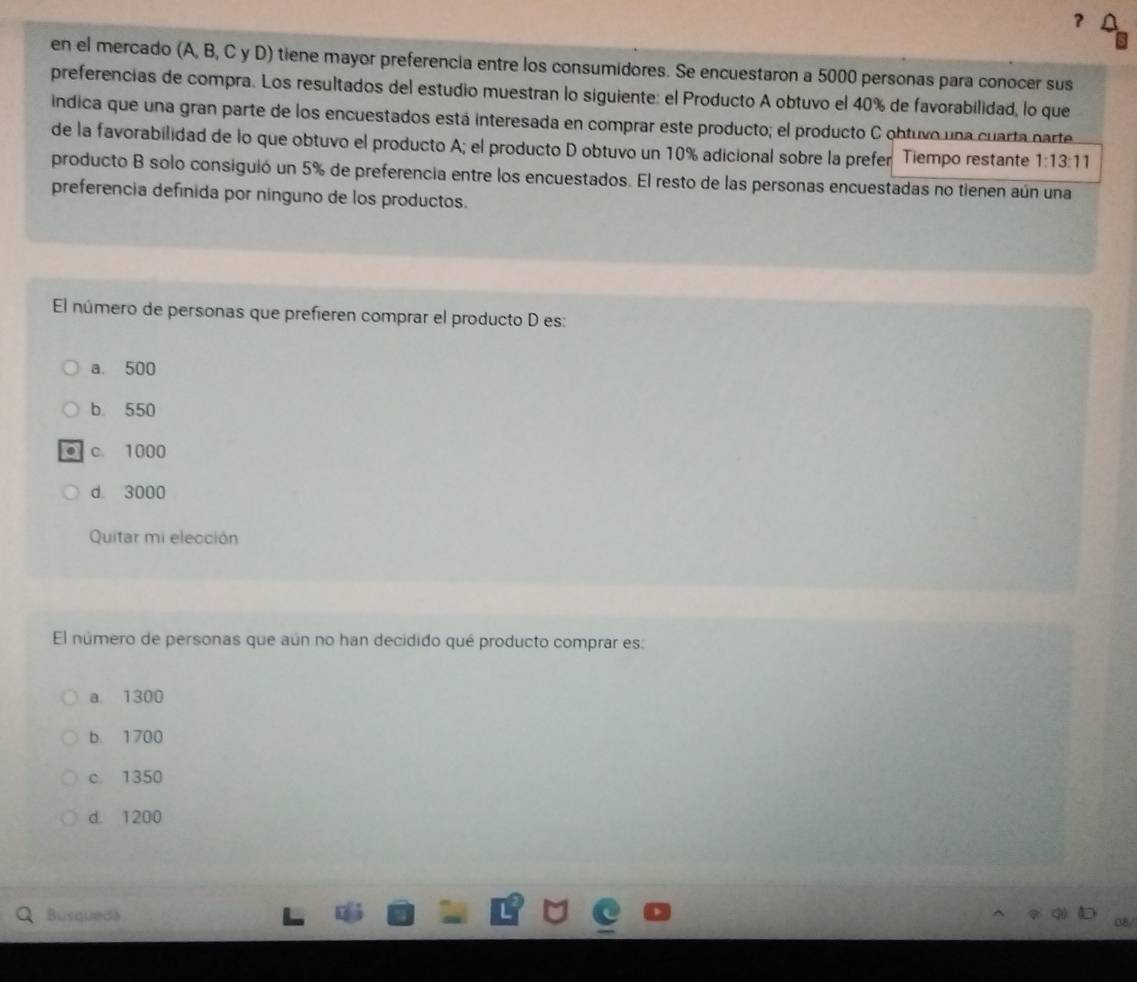 ?
en el mercado (A, B, C y D) tiene mayor preferencia entre los consumidores. Se encuestaron a 5000 personas para conocer sus
preferencias de compra. Los resultados del estudio muestran lo siguiente: el Producto A obtuvo el 40% de favorabilidad, lo que
indica que una gran parte de los encuestados está interesada en comprar este producto; el producto C obtuvo una cuarta parte
de la favorabilidad de lo que obtuvo el producto A; el producto D obtuvo un 10% adicional sobre la prefer Tiempo restante 1:13:11
producto B solo consiguió un 5% de preferencia entre los encuestados. El resto de las personas encuestadas no tienen aún una
preferencia defínida por ninguno de los productos.
El número de personas que prefieren comprar el producto D es:
a. 500
b 550
c. 1000
d 3000
Quitar mi elección
El número de personas que aún no han decidido qué producto comprar es:
a. 1300
b. 1700
c 1350
d. 1200
Busqueda