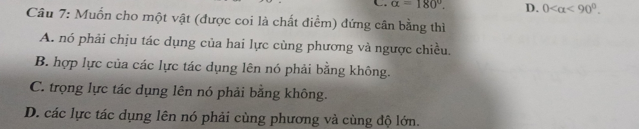 alpha =180°.
D. 0 <90°. 
Câu 7: Muốn cho một vật (được coi là chất điểm) đứng cân bằng thì
A. nó phải chịu tác dụng của hai lực cùng phương và ngược chiều.
B. hợp lực của các lực tác dụng lên nó phải bằng không.
C. trọng lực tác dụng lên nó phải bằng không.
D. các lực tác dụng lên nó phải cùng phương và cùng độ lớn.