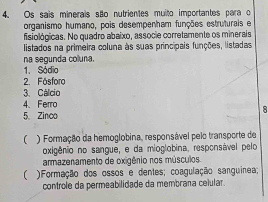 Os sais minerais são nutrientes muito importantes para o
organismo humano, pois desempenham funções estruturais e
fisiológicas. No quadro abaixo, associe corretamente os minerais
listados na primeira coluna às suas principais funções, listadas
na segunda coluna.
1. Sódio
2. Fósforo
3. Cálcio
4、 Ferro
8
5. Zinco
( ) Formação da hemoglobina, responsável pelo transporte de
oxigênio no sangue, e da mioglobina, responsável pelo
armazenamento de oxigênio nos músculos.
( )Formação dos ossos e dentes; coagulação sanguinea;
controle da permeabilidade da membrana celular.