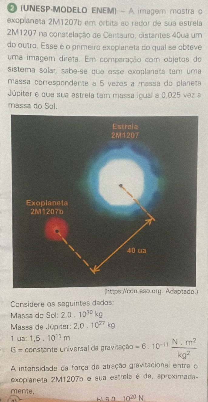 ④(UNESP-MODELO ENEM) - A imagem mostra o 
exoplaneta 2M1207b em órbita ao redor de sua estrela 
2M1207 na constelação de Centauro, distantes 40ua um 
do outro. Esse é o primeiro exoplaneta do qual se obteve 
uma imagem direta. Em comparação com objetos do 
sistema solar, sabe-se que esse exoplaneta tem uma 
massa correspondente a 5 vezes a massa do planeta 
Júpiter e que sua estrela tem massa igual a 0.025 vez a 
massa do Sol. 
) 
Considere os seguintes dados: 
Massa do Sol: 2, 0.10^(30)kg
Massa de Júpiter: 2, 0.10^(27)kg
1 ua: 1,5.10^(11)m
G= constante universal da gravitação =6.10^(-11)  (N.m^2)/kg^2 
A intensidade da força de atração gravitacional entre o 
exoplaneta 2M1207b e sua estrela é de, aproximada- 
mente, 
h 5.010^(20)N