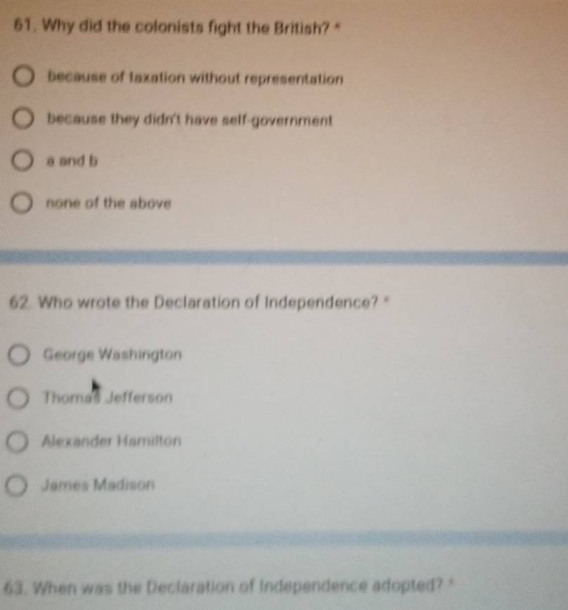 Why did the colonists fight the British? "
because of taxation without representation
because they didn't have self-government
a and b
none of the above
62. Who wrote the Declaration of Independence? "
George Washington
Thomas Jefferson
Alexander Hamilton
James Madison
63. When was the Declaration of Independence adopted? "