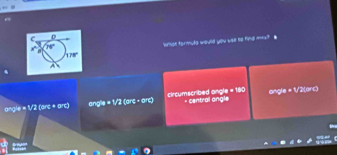 470
What formula would you use to find m
circumscribed angle =180
angle =1/2 (arc + arc) angle = 1/2 (arc - arc) angle = 1/2(arc)
- central angle
Skis
Grayson
Robson