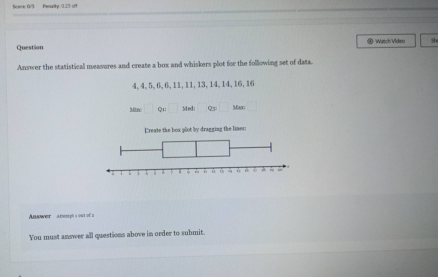 Score: 0/5 Penalty: 0.25 off 
Watch Video Sh 
Question 
Answer the statistical measures and create a box and whiskers plot for the following set of data.
4, 4, 5, 6, 6, 11, 11, 13, 14, 14, 16, 16
Min: Q1: Med: Q3: Max: 
Create the box plot by dragging the lines: 
Answer Attempt 1 out of 2 
You must answer all questions above in order to submit.