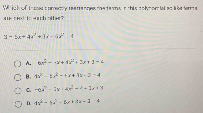 Which of these correctly rearranges the terms in this polynomial so like terms
are next to each other?
3-6x+4x^2+3x-6x^2-4
A. -6x^2-6x+4x^2+3x+3-4
B. 4x^2-6x^2-6x+3x+3-4
C. -6x^2-6x+4x^2-4+3x+3
D. 4x^2-6x^2+6x+3x-3-4